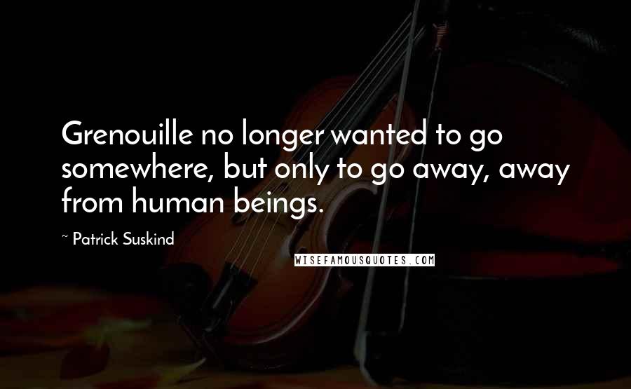 Patrick Suskind Quotes: Grenouille no longer wanted to go somewhere, but only to go away, away from human beings.