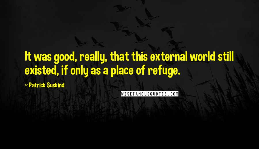 Patrick Suskind Quotes: It was good, really, that this external world still existed, if only as a place of refuge.