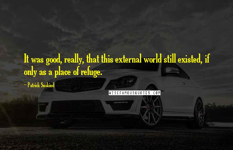 Patrick Suskind Quotes: It was good, really, that this external world still existed, if only as a place of refuge.