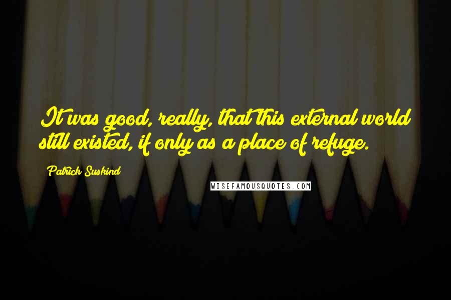 Patrick Suskind Quotes: It was good, really, that this external world still existed, if only as a place of refuge.