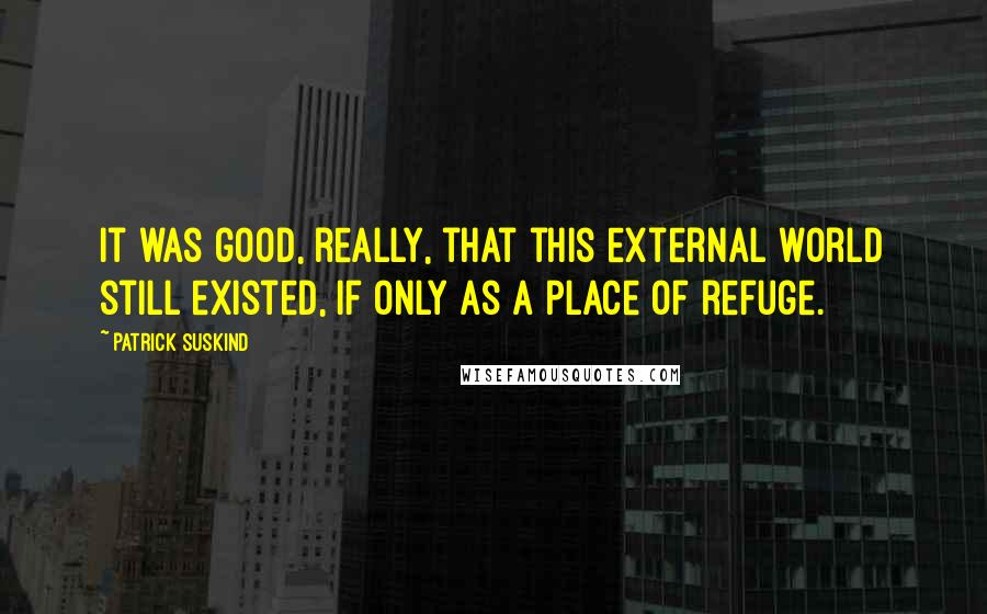 Patrick Suskind Quotes: It was good, really, that this external world still existed, if only as a place of refuge.