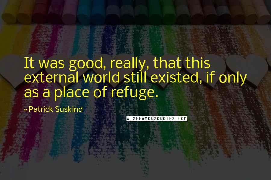 Patrick Suskind Quotes: It was good, really, that this external world still existed, if only as a place of refuge.