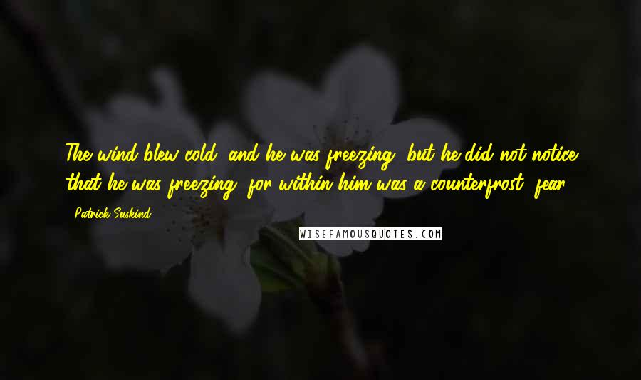 Patrick Suskind Quotes: The wind blew cold, and he was freezing, but he did not notice that he was freezing, for within him was a counterfrost, fear.