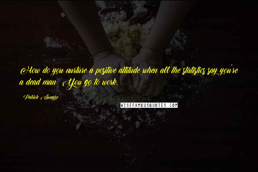 Patrick Swayze Quotes: How do you nurture a positive attitude when all the statistics say you're a dead man? You go to work.