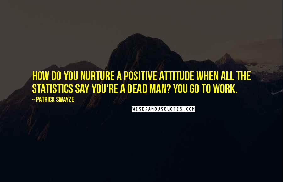 Patrick Swayze Quotes: How do you nurture a positive attitude when all the statistics say you're a dead man? You go to work.