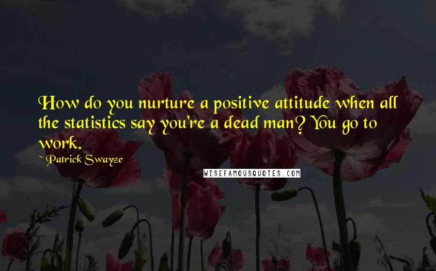 Patrick Swayze Quotes: How do you nurture a positive attitude when all the statistics say you're a dead man? You go to work.