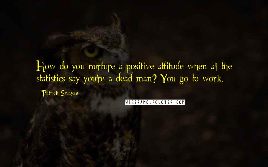 Patrick Swayze Quotes: How do you nurture a positive attitude when all the statistics say you're a dead man? You go to work.