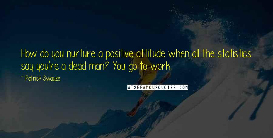 Patrick Swayze Quotes: How do you nurture a positive attitude when all the statistics say you're a dead man? You go to work.