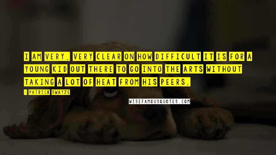 Patrick Swayze Quotes: I am very, very clear on how difficult it is for a young kid out there to go into the arts without taking a lot of heat from his peers.