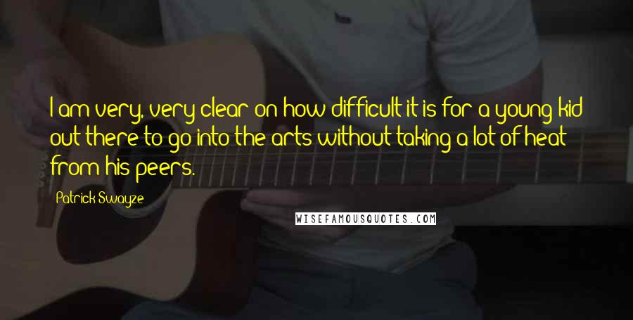 Patrick Swayze Quotes: I am very, very clear on how difficult it is for a young kid out there to go into the arts without taking a lot of heat from his peers.