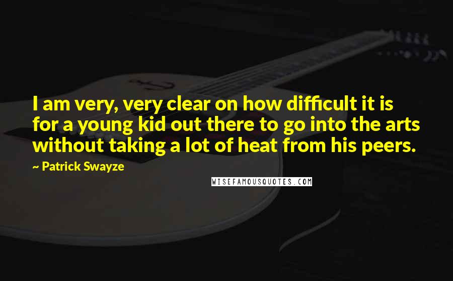 Patrick Swayze Quotes: I am very, very clear on how difficult it is for a young kid out there to go into the arts without taking a lot of heat from his peers.