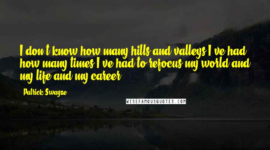 Patrick Swayze Quotes: I don't know how many hills and valleys I've had, how many times I've had to refocus my world and my life and my career.