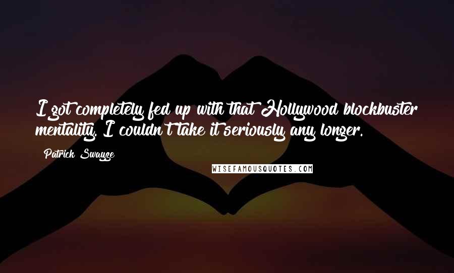 Patrick Swayze Quotes: I got completely fed up with that Hollywood blockbuster mentality. I couldn't take it seriously any longer.