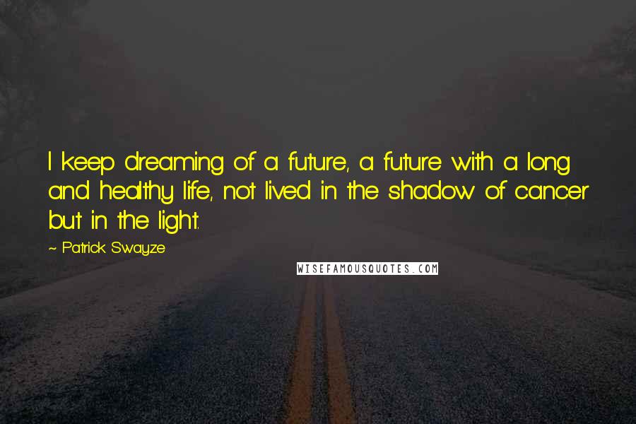 Patrick Swayze Quotes: I keep dreaming of a future, a future with a long and healthy life, not lived in the shadow of cancer but in the light.