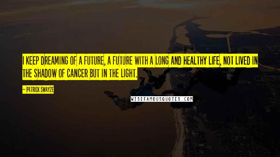 Patrick Swayze Quotes: I keep dreaming of a future, a future with a long and healthy life, not lived in the shadow of cancer but in the light.