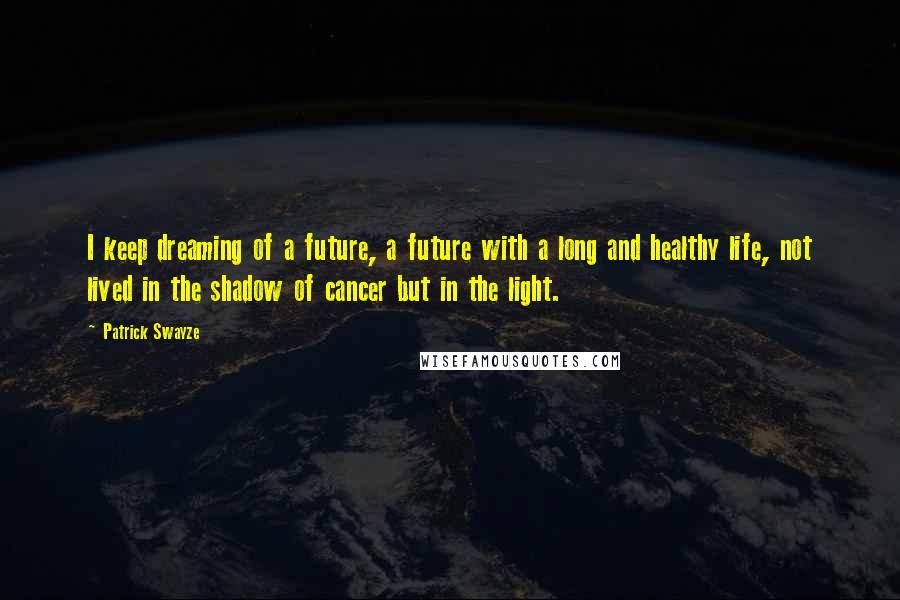 Patrick Swayze Quotes: I keep dreaming of a future, a future with a long and healthy life, not lived in the shadow of cancer but in the light.