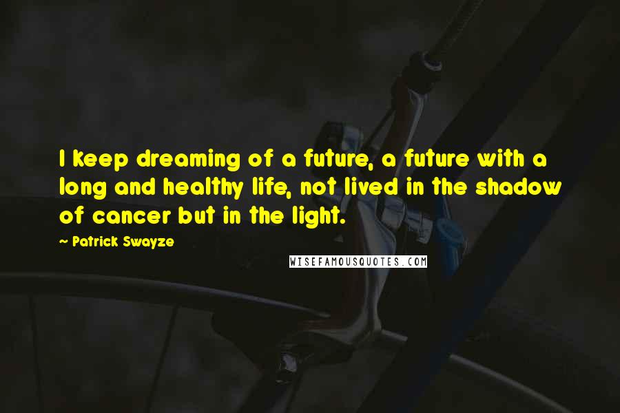 Patrick Swayze Quotes: I keep dreaming of a future, a future with a long and healthy life, not lived in the shadow of cancer but in the light.