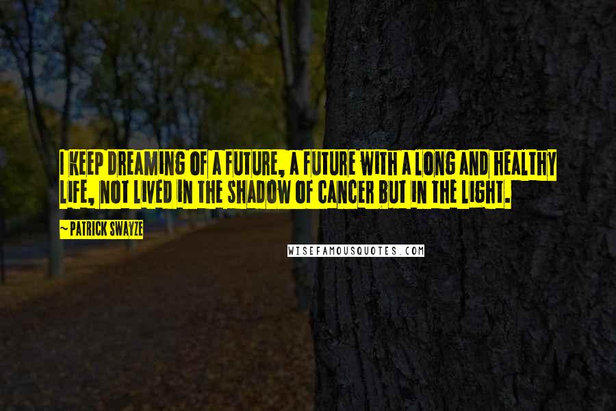 Patrick Swayze Quotes: I keep dreaming of a future, a future with a long and healthy life, not lived in the shadow of cancer but in the light.