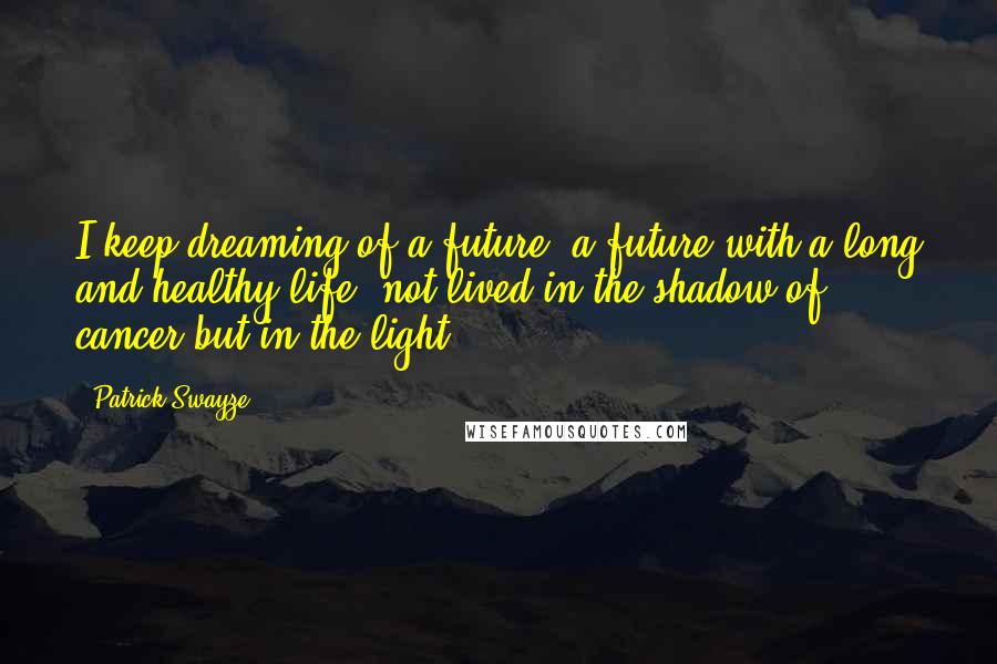 Patrick Swayze Quotes: I keep dreaming of a future, a future with a long and healthy life, not lived in the shadow of cancer but in the light.