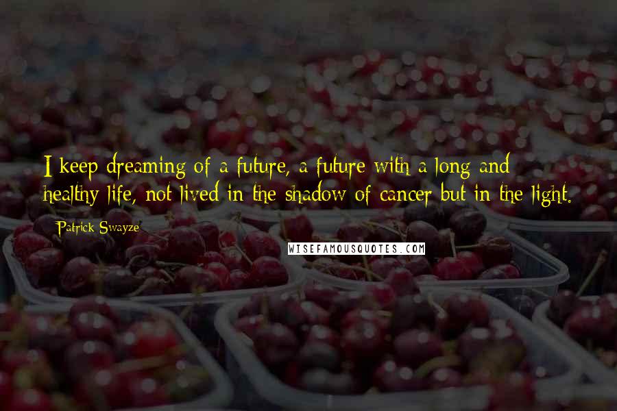 Patrick Swayze Quotes: I keep dreaming of a future, a future with a long and healthy life, not lived in the shadow of cancer but in the light.