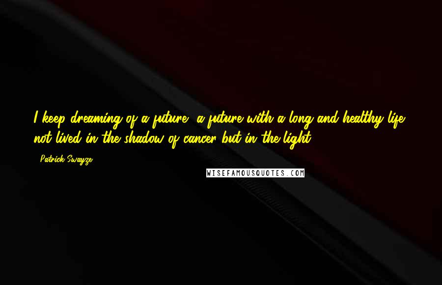 Patrick Swayze Quotes: I keep dreaming of a future, a future with a long and healthy life, not lived in the shadow of cancer but in the light.