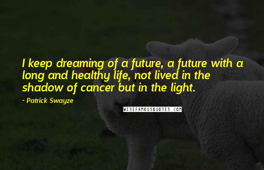 Patrick Swayze Quotes: I keep dreaming of a future, a future with a long and healthy life, not lived in the shadow of cancer but in the light.