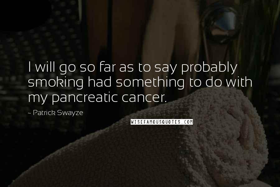 Patrick Swayze Quotes: I will go so far as to say probably smoking had something to do with my pancreatic cancer.