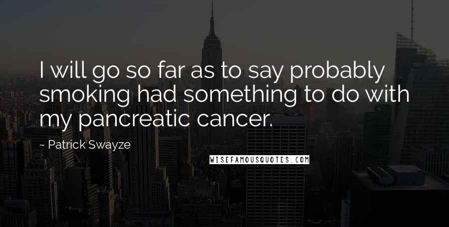 Patrick Swayze Quotes: I will go so far as to say probably smoking had something to do with my pancreatic cancer.