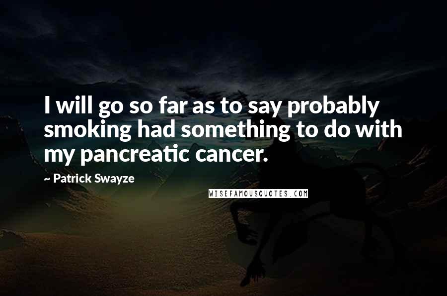 Patrick Swayze Quotes: I will go so far as to say probably smoking had something to do with my pancreatic cancer.