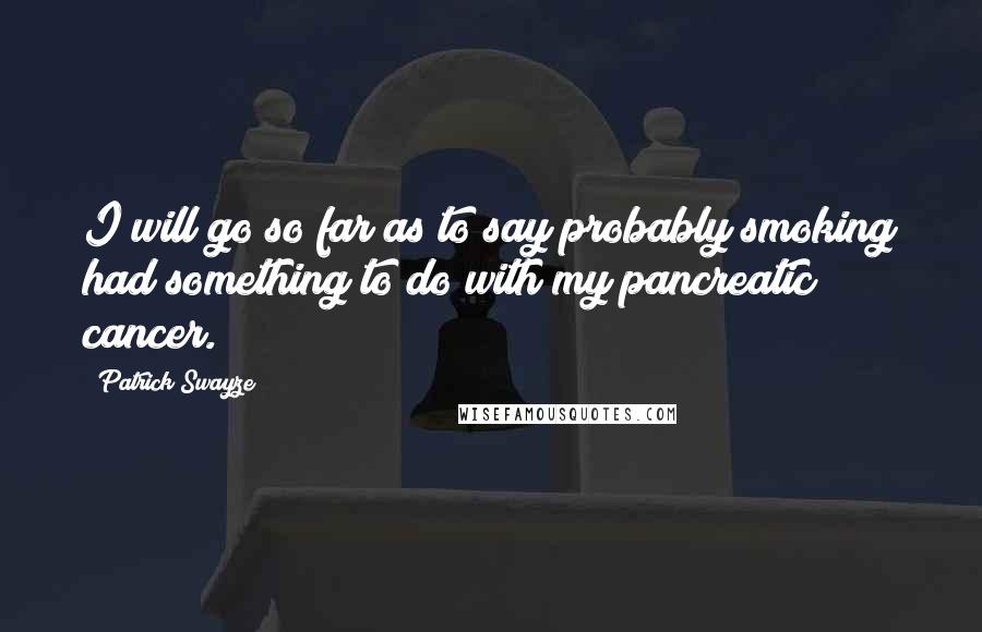 Patrick Swayze Quotes: I will go so far as to say probably smoking had something to do with my pancreatic cancer.
