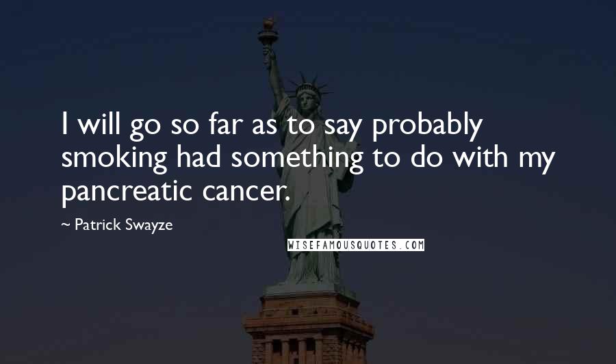 Patrick Swayze Quotes: I will go so far as to say probably smoking had something to do with my pancreatic cancer.