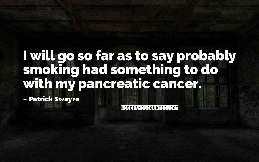 Patrick Swayze Quotes: I will go so far as to say probably smoking had something to do with my pancreatic cancer.