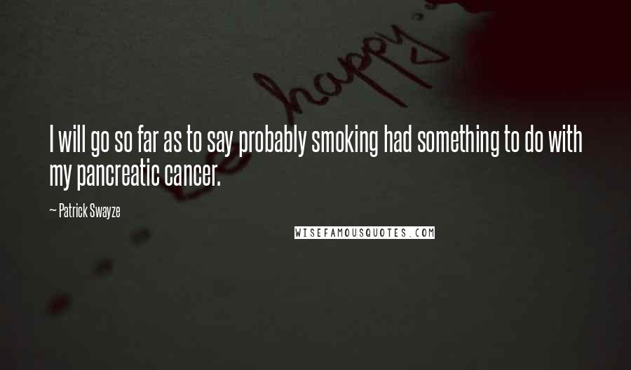 Patrick Swayze Quotes: I will go so far as to say probably smoking had something to do with my pancreatic cancer.