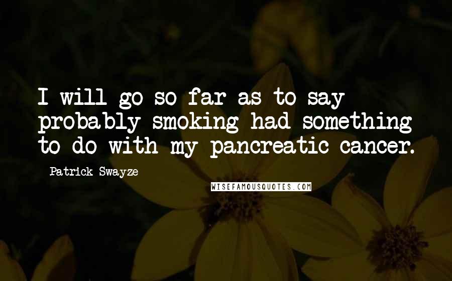 Patrick Swayze Quotes: I will go so far as to say probably smoking had something to do with my pancreatic cancer.