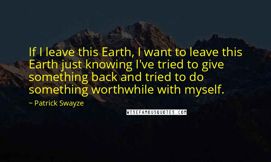 Patrick Swayze Quotes: If I leave this Earth, I want to leave this Earth just knowing I've tried to give something back and tried to do something worthwhile with myself.