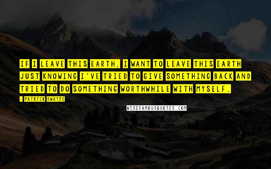 Patrick Swayze Quotes: If I leave this Earth, I want to leave this Earth just knowing I've tried to give something back and tried to do something worthwhile with myself.