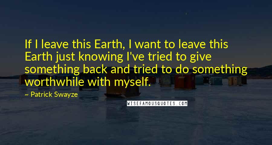 Patrick Swayze Quotes: If I leave this Earth, I want to leave this Earth just knowing I've tried to give something back and tried to do something worthwhile with myself.