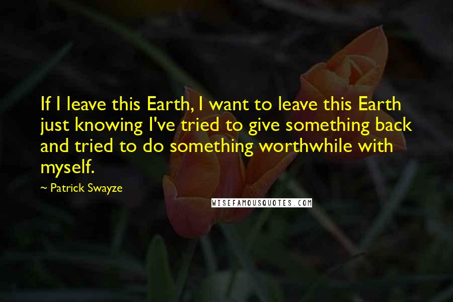 Patrick Swayze Quotes: If I leave this Earth, I want to leave this Earth just knowing I've tried to give something back and tried to do something worthwhile with myself.