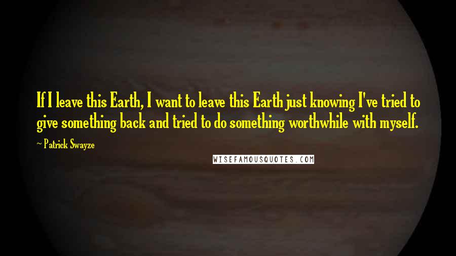 Patrick Swayze Quotes: If I leave this Earth, I want to leave this Earth just knowing I've tried to give something back and tried to do something worthwhile with myself.