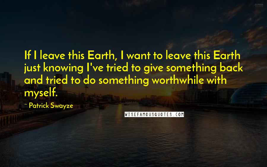 Patrick Swayze Quotes: If I leave this Earth, I want to leave this Earth just knowing I've tried to give something back and tried to do something worthwhile with myself.