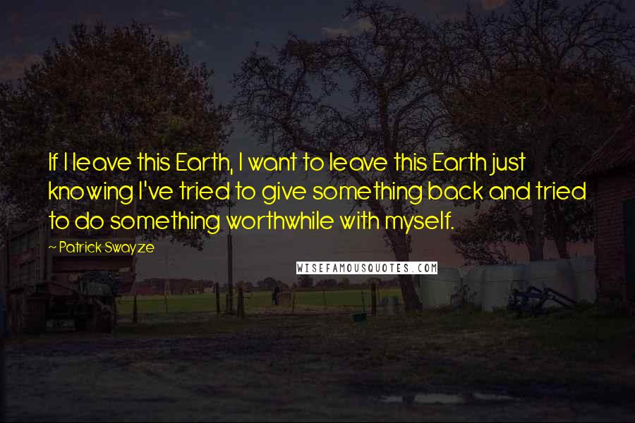 Patrick Swayze Quotes: If I leave this Earth, I want to leave this Earth just knowing I've tried to give something back and tried to do something worthwhile with myself.