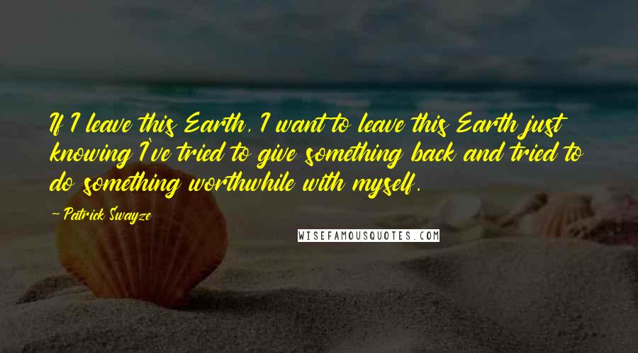 Patrick Swayze Quotes: If I leave this Earth, I want to leave this Earth just knowing I've tried to give something back and tried to do something worthwhile with myself.