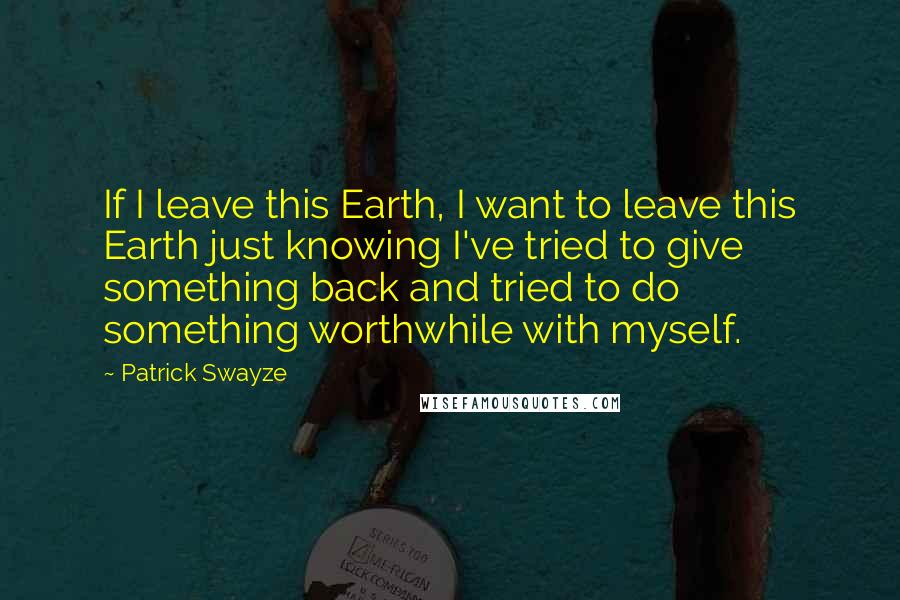 Patrick Swayze Quotes: If I leave this Earth, I want to leave this Earth just knowing I've tried to give something back and tried to do something worthwhile with myself.