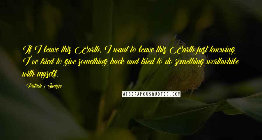 Patrick Swayze Quotes: If I leave this Earth, I want to leave this Earth just knowing I've tried to give something back and tried to do something worthwhile with myself.