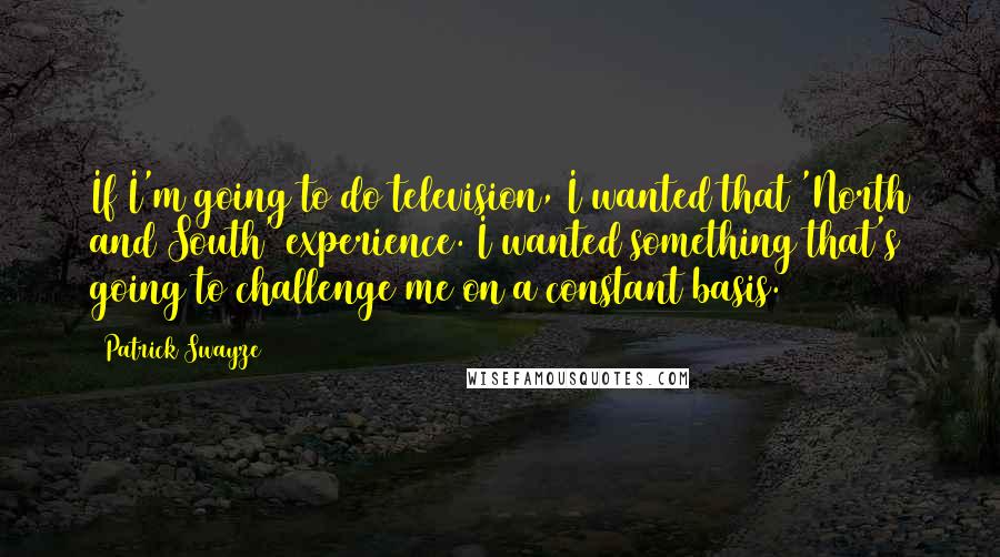 Patrick Swayze Quotes: If I'm going to do television, I wanted that 'North and South' experience. I wanted something that's going to challenge me on a constant basis.