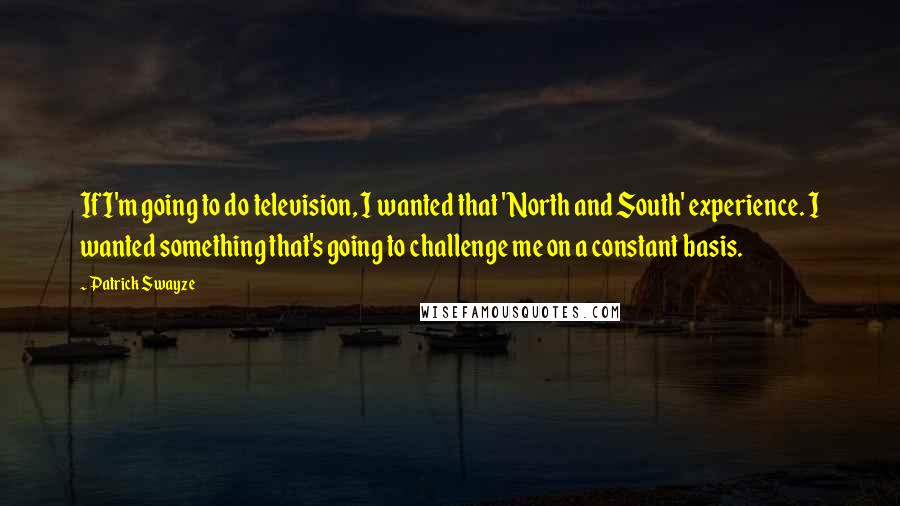 Patrick Swayze Quotes: If I'm going to do television, I wanted that 'North and South' experience. I wanted something that's going to challenge me on a constant basis.