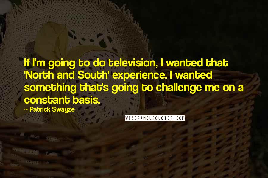 Patrick Swayze Quotes: If I'm going to do television, I wanted that 'North and South' experience. I wanted something that's going to challenge me on a constant basis.