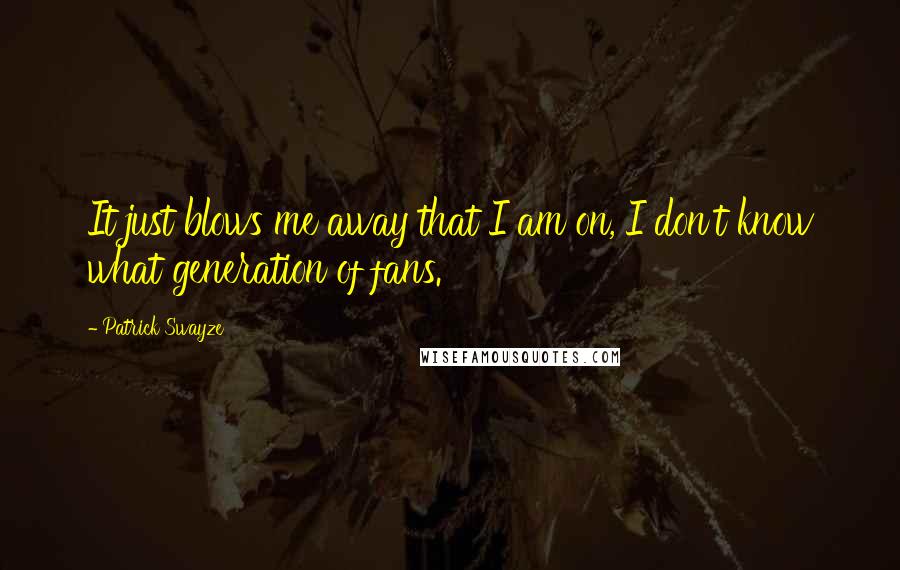 Patrick Swayze Quotes: It just blows me away that I am on, I don't know what generation of fans.