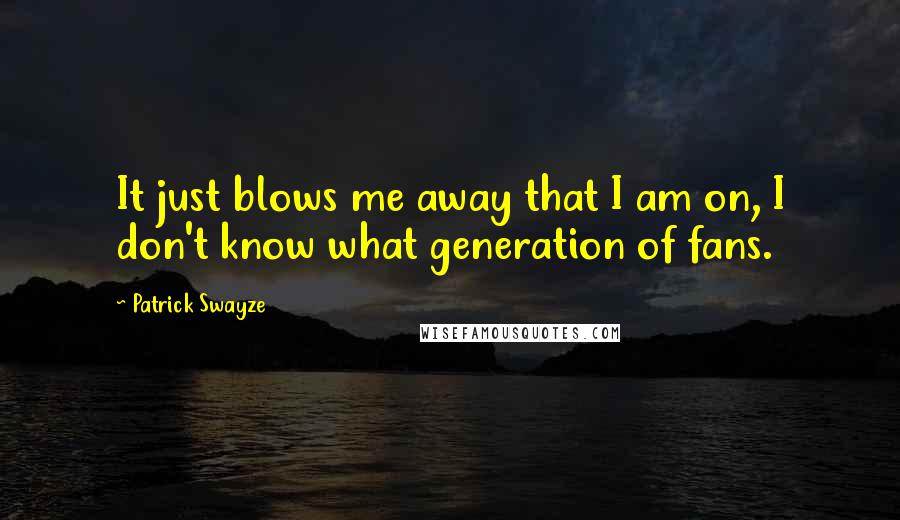 Patrick Swayze Quotes: It just blows me away that I am on, I don't know what generation of fans.