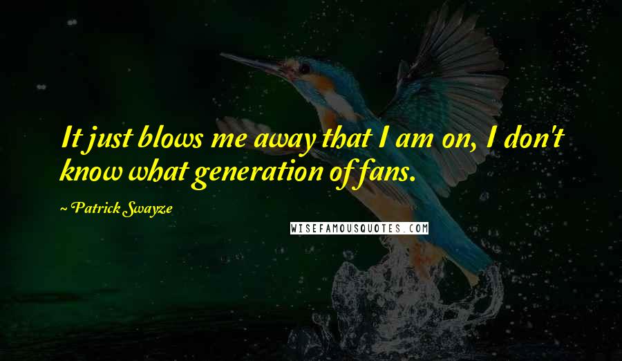 Patrick Swayze Quotes: It just blows me away that I am on, I don't know what generation of fans.